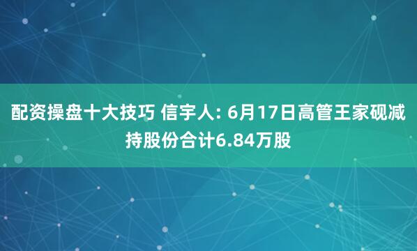 配资操盘十大技巧 信宇人: 6月17日高管王家砚减持股份合计6.84万股