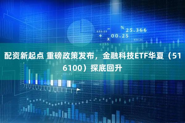配资新起点 重磅政策发布，金融科技ETF华夏（516100）探底回升