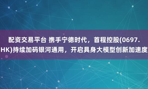 配资交易平台 携手宁德时代，首程控股(0697.HK)持续加码银河通用，开启具身大模型创新加速度