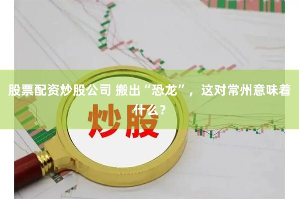 股票配资炒股公司 搬出“恐龙”，这对常州意味着什么？