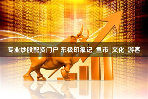 专业炒股配资门户 东极印象记_鱼市_文化_游客