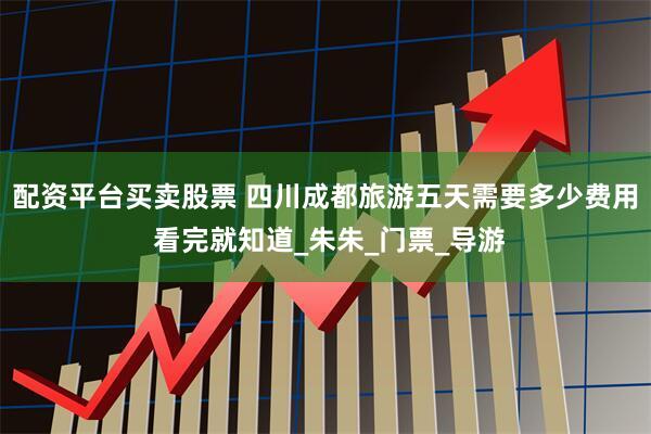 配资平台买卖股票 四川成都旅游五天需要多少费用 看完就知道_朱朱_门票_导游