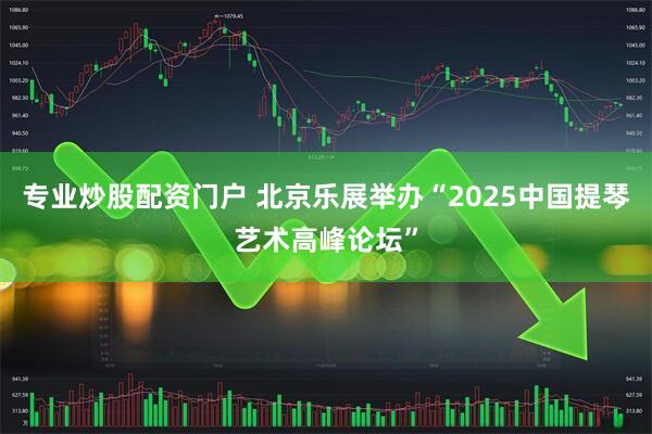 专业炒股配资门户 北京乐展举办“2025中国提琴艺术高峰论坛”