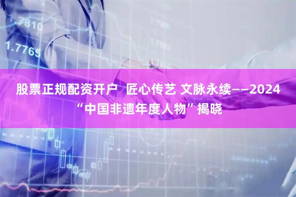 股票正规配资开户  匠心传艺 文脉永续——2024“中国非遗年度人物”揭晓