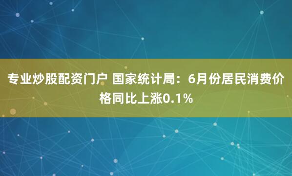 专业炒股配资门户 国家统计局：6月份居民消费价格同比上涨0.1%