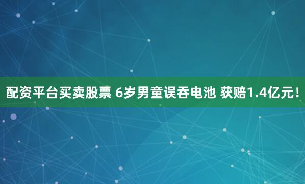 配资平台买卖股票 6岁男童误吞电池 获赔1.4亿元！