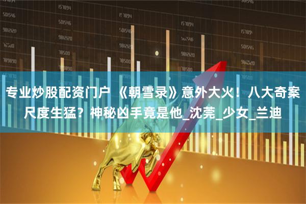 专业炒股配资门户 《朝雪录》意外大火！八大奇案尺度生猛？神秘凶手竟是他_沈莞_少女_兰迪