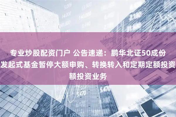 专业炒股配资门户 公告速递：鹏华北证50成份指数发起式基金暂停大额申购、转换转入和定期定额投资业务