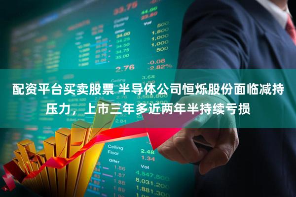 配资平台买卖股票 半导体公司恒烁股份面临减持压力，上市三年多近两年半持续亏损