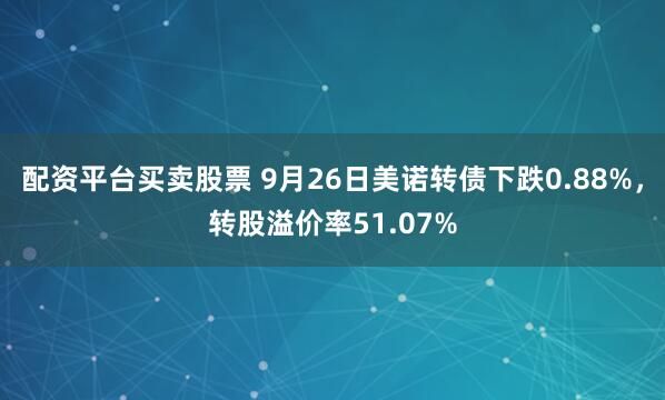 配资平台买卖股票 9月26日美诺转债下跌0.88%，转股溢价率51.07%