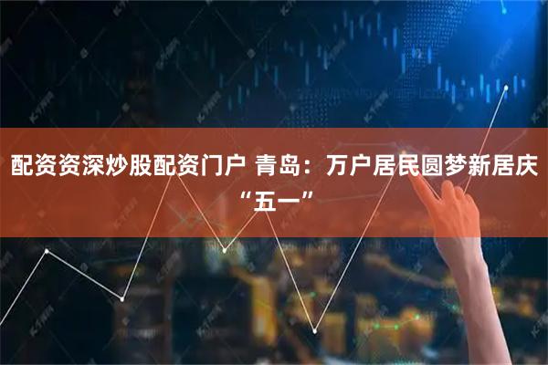 配资资深炒股配资门户 青岛：万户居民圆梦新居庆“五一”