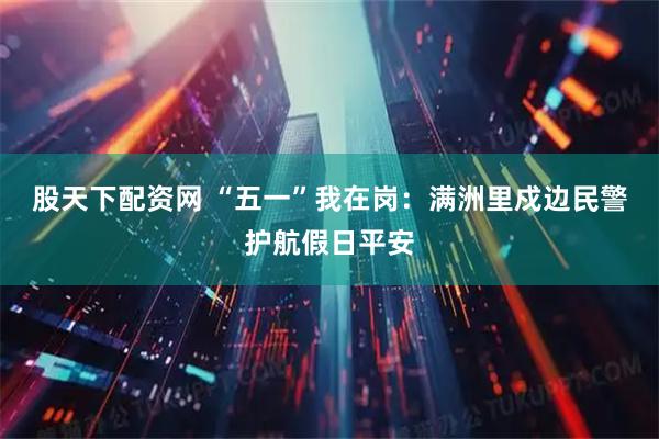 股天下配资网 “五一”我在岗：满洲里戍边民警护航假日平安