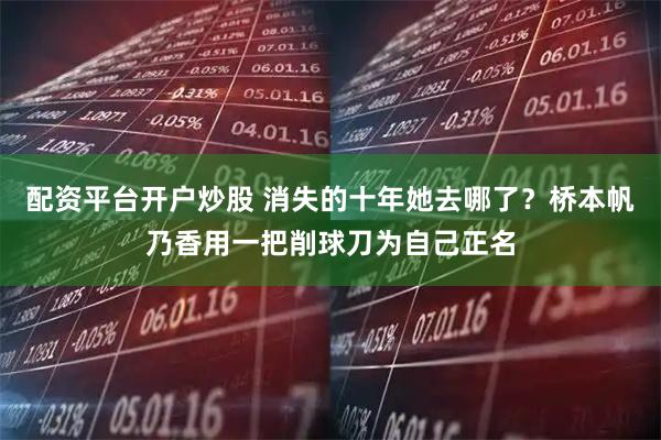 配资平台开户炒股 消失的十年她去哪了？桥本帆乃香用一把削球刀为自己正名