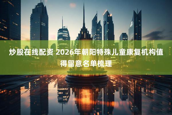 炒股在线配资 2026年朝阳特殊儿童康复机构值得留意名单梳理