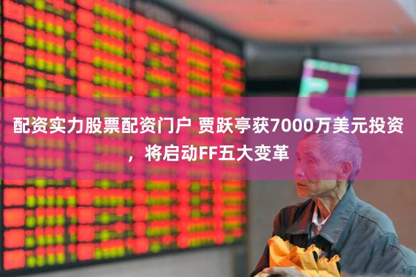 配资实力股票配资门户 贾跃亭获7000万美元投资，将启动FF五大变革