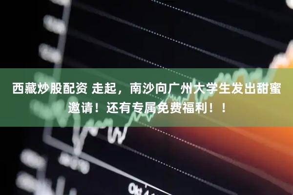 西藏炒股配资 走起，南沙向广州大学生发出甜蜜邀请！还有专属免费福利！！
