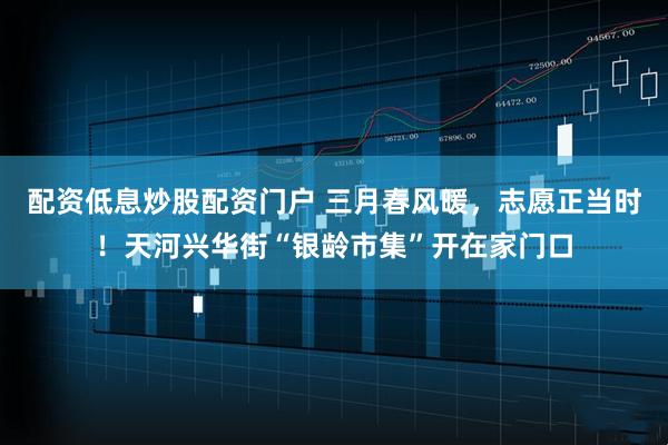 配资低息炒股配资门户 三月春风暖，志愿正当时！天河兴华街“银龄市集”开在家门口